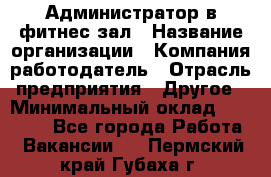 Администратор в фитнес-зал › Название организации ­ Компания-работодатель › Отрасль предприятия ­ Другое › Минимальный оклад ­ 25 000 - Все города Работа » Вакансии   . Пермский край,Губаха г.